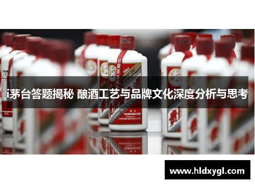 i茅台答题揭秘 酿酒工艺与品牌文化深度分析与思考